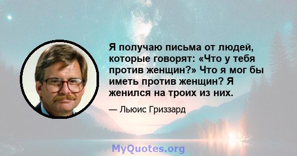 Я получаю письма от людей, которые говорят: «Что у тебя против женщин?» Что я мог бы иметь против женщин? Я женился на троих из них.