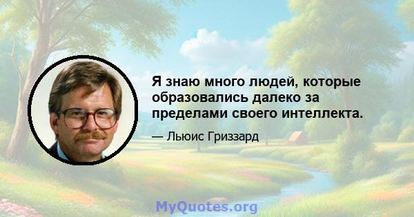 Я знаю много людей, которые образовались далеко за пределами своего интеллекта.