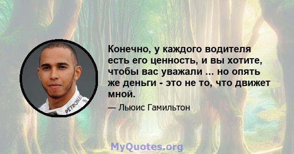 Конечно, у каждого водителя есть его ценность, и вы хотите, чтобы вас уважали ... но опять же деньги - это не то, что движет мной.