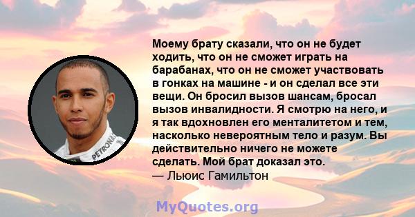 Моему брату сказали, что он не будет ходить, что он не сможет играть на барабанах, что он не сможет участвовать в гонках на машине - и он сделал все эти вещи. Он бросил вызов шансам, бросал вызов инвалидности. Я смотрю