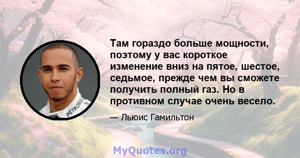 Там гораздо больше мощности, поэтому у вас короткое изменение вниз на пятое, шестое, седьмое, прежде чем вы сможете получить полный газ. Но в противном случае очень весело.