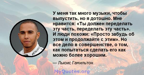 У меня так много музыки, чтобы выпустить, но я дотошно. Мне нравится: «Ты должен переделать эту часть, переделать эту часть». И люди похожи: «Просто забудь об этом и продолжайте с этим». Но все дело в совершенстве, о