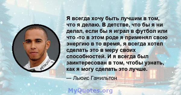 Я всегда хочу быть лучшим в том, что я делаю. В детстве, что бы я ни делал, если бы я играл в футбол или что -то в этом роде я применял свою энергию в то время, я всегда хотел сделать это в меру своих способностей. И я