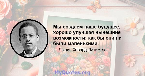 Мы создаем наше будущее, хорошо улучшая нынешние возможности: как бы они ни были маленькими.