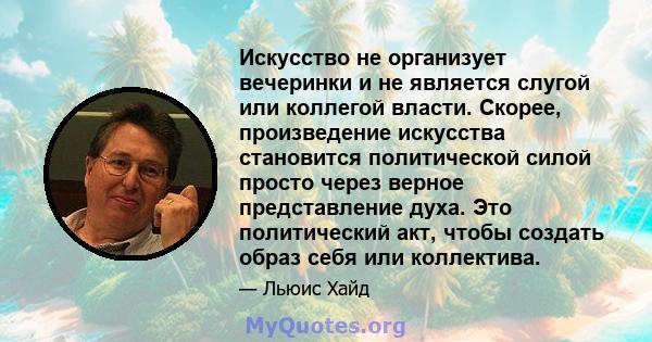 Искусство не организует вечеринки и не является слугой или коллегой власти. Скорее, произведение искусства становится политической силой просто через верное представление духа. Это политический акт, чтобы создать образ