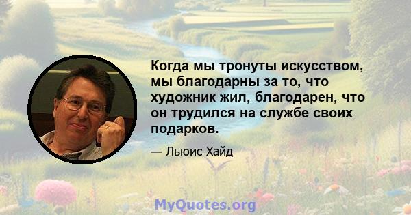 Когда мы тронуты искусством, мы благодарны за то, что художник жил, благодарен, что он трудился на службе своих подарков.