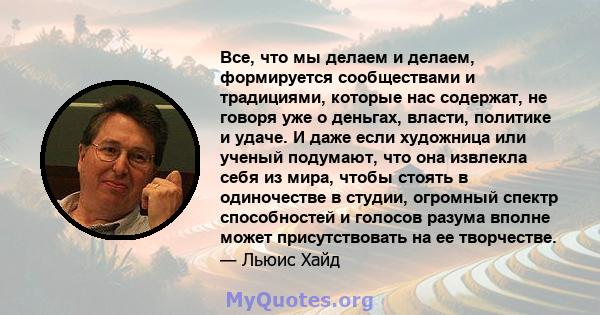 Все, что мы делаем и делаем, формируется сообществами и традициями, которые нас содержат, не говоря уже о деньгах, власти, политике и удаче. И даже если художница или ученый подумают, что она извлекла себя из мира,