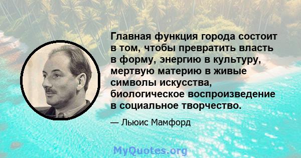 Главная функция города состоит в том, чтобы превратить власть в форму, энергию в культуру, мертвую материю в живые символы искусства, биологическое воспроизведение в социальное творчество.