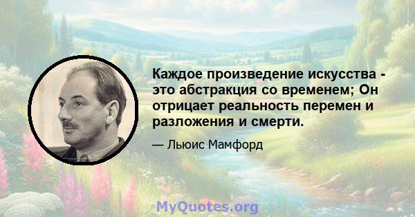 Каждое произведение искусства - это абстракция со временем; Он отрицает реальность перемен и разложения и смерти.