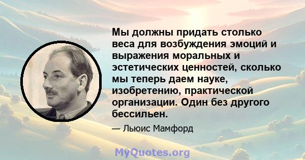 Мы должны придать столько веса для возбуждения эмоций и выражения моральных и эстетических ценностей, сколько мы теперь даем науке, изобретению, практической организации. Один без другого бессильен.