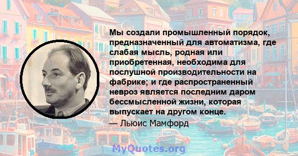 Мы создали промышленный порядок, предназначенный для автоматизма, где слабая мысль, родная или приобретенная, необходима для послушной производительности на фабрике; и где распространенный невроз является последним