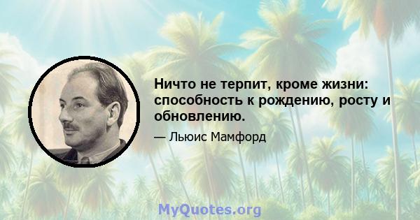 Ничто не терпит, кроме жизни: способность к рождению, росту и обновлению.