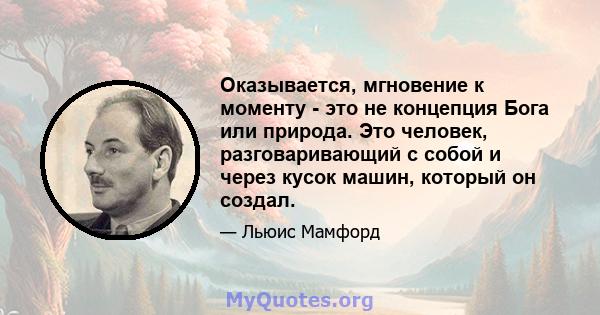 Оказывается, мгновение к моменту - это не концепция Бога или природа. Это человек, разговаривающий с собой и через кусок машин, который он создал.