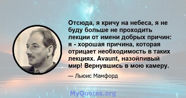 Отсюда, я кричу на небеса, я не буду больше не проходить лекции от имени добрых причин: я - хорошая причина, которая отрицает необходимость в таких лекциях. Avaunt, назойливый мир! Вернувшись в мою камеру.