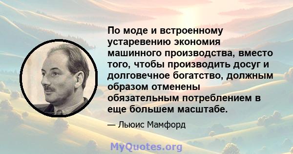 По моде и встроенному устаревению экономия машинного производства, вместо того, чтобы производить досуг и долговечное богатство, должным образом отменены обязательным потреблением в еще большем масштабе.