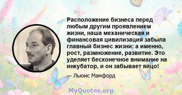 Расположение бизнеса перед любым другим проявлением жизни, наша механическая и финансовая цивилизация забыла главный бизнес жизни: а именно, рост, размножение, развитие. Это уделяет бесконечное внимание на инкубатор, и