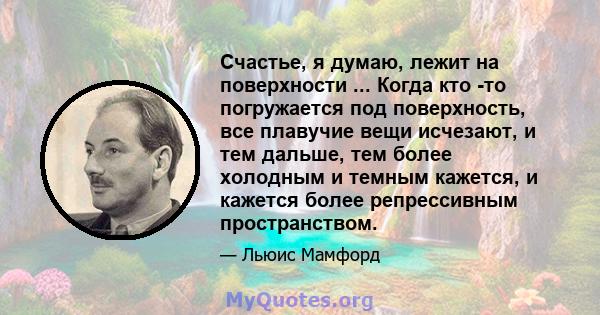 Счастье, я думаю, лежит на поверхности ... Когда кто -то погружается под поверхность, все плавучие вещи исчезают, и тем дальше, тем более холодным и темным кажется, и кажется более репрессивным пространством.