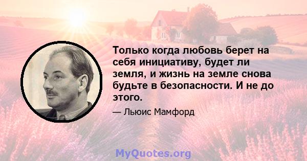 Только когда любовь берет на себя инициативу, будет ли земля, и жизнь на земле снова будьте в безопасности. И не до этого.