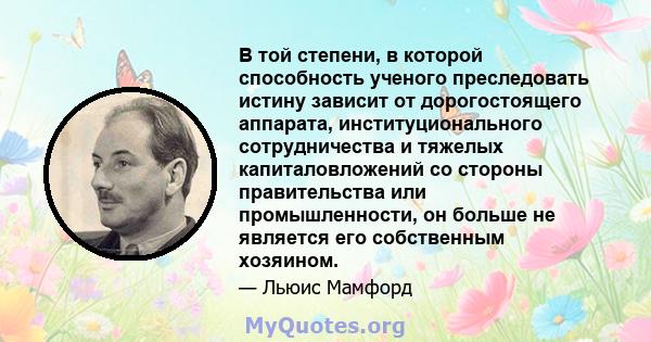 В той степени, в которой способность ученого преследовать истину зависит от дорогостоящего аппарата, институционального сотрудничества и тяжелых капиталовложений со стороны правительства или промышленности, он больше не 