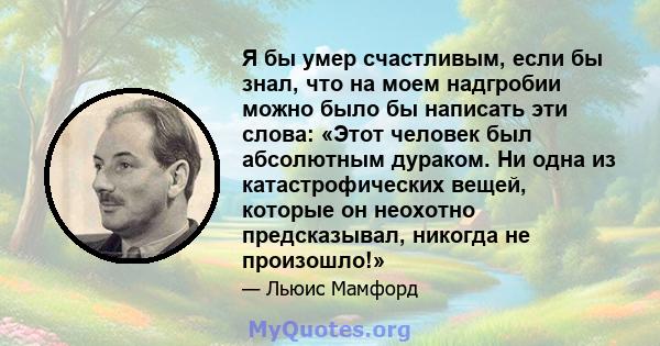 Я бы умер счастливым, если бы знал, что на моем надгробии можно было бы написать эти слова: «Этот человек был абсолютным дураком. Ни одна из катастрофических вещей, которые он неохотно предсказывал, никогда не