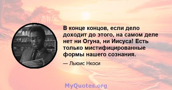 В конце концов, если дело доходит до этого, на самом деле нет ни Огуна, ни Иисуса! Есть только мистифицированные формы нашего сознания.