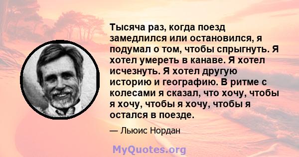 Тысяча раз, когда поезд замедлился или остановился, я подумал о том, чтобы спрыгнуть. Я хотел умереть в канаве. Я хотел исчезнуть. Я хотел другую историю и географию. В ритме с колесами я сказал, что хочу, чтобы я хочу, 