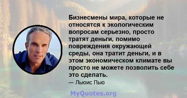 Бизнесмены мира, которые не относятся к экологическим вопросам серьезно, просто тратят деньги, помимо повреждения окружающей среды, она тратит деньги, и в этом экономическом климате вы просто не можете позволить себе