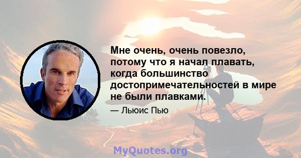 Мне очень, очень повезло, потому что я начал плавать, когда большинство достопримечательностей в мире не были плавками.