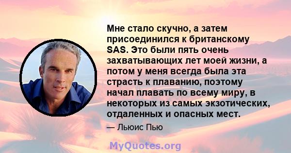 Мне стало скучно, а затем присоединился к британскому SAS. Это были пять очень захватывающих лет моей жизни, а потом у меня всегда была эта страсть к плаванию, поэтому начал плавать по всему миру, в некоторых из самых