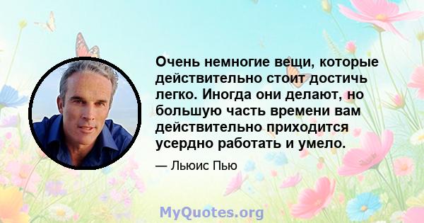 Очень немногие вещи, которые действительно стоит достичь легко. Иногда они делают, но большую часть времени вам действительно приходится усердно работать и умело.