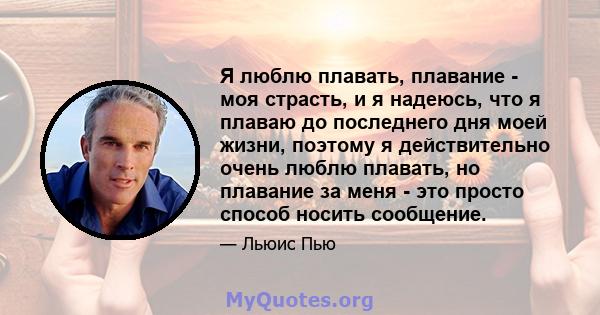 Я люблю плавать, плавание - моя страсть, и я надеюсь, что я плаваю до последнего дня моей жизни, поэтому я действительно очень люблю плавать, но плавание за меня - это просто способ носить сообщение.