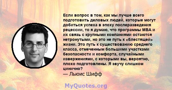 Если вопрос в том, как мы лучше всего подготовить деловых людей, которые могут добиться успеха в эпоху послеразведения рецессии, то я думаю, что программы MBA и их связь с крупными компаниями остаются нетронутыми, но