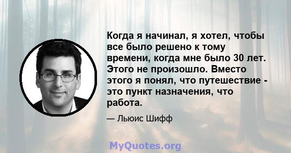 Когда я начинал, я хотел, чтобы все было решено к тому времени, когда мне было 30 лет. Этого не произошло. Вместо этого я понял, что путешествие - это пункт назначения, что работа.