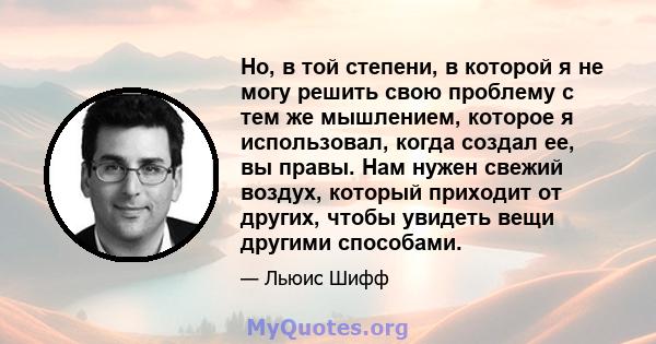 Но, в той степени, в которой я не могу решить свою проблему с тем же мышлением, которое я использовал, когда создал ее, вы правы. Нам нужен свежий воздух, который приходит от других, чтобы увидеть вещи другими способами.