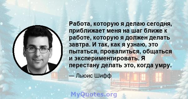 Работа, которую я делаю сегодня, приближает меня на шаг ближе к работе, которую я должен делать завтра. И так, как я узнаю, это пытаться, провалиться, общаться и экспериментировать. Я перестану делать это, когда умру.