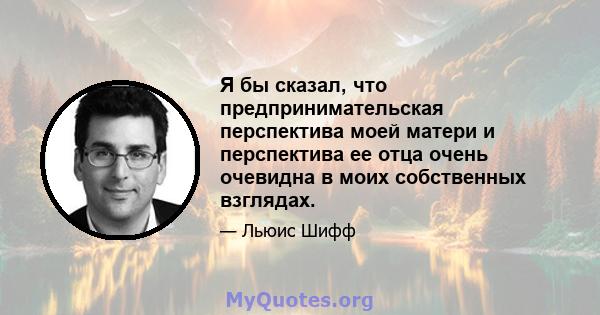 Я бы сказал, что предпринимательская перспектива моей матери и перспектива ее отца очень очевидна в моих собственных взглядах.