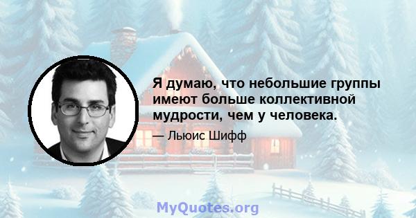 Я думаю, что небольшие группы имеют больше коллективной мудрости, чем у человека.