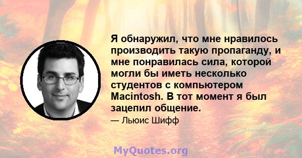 Я обнаружил, что мне нравилось производить такую ​​пропаганду, и мне понравилась сила, которой могли бы иметь несколько студентов с компьютером Macintosh. В тот момент я был зацепил общение.