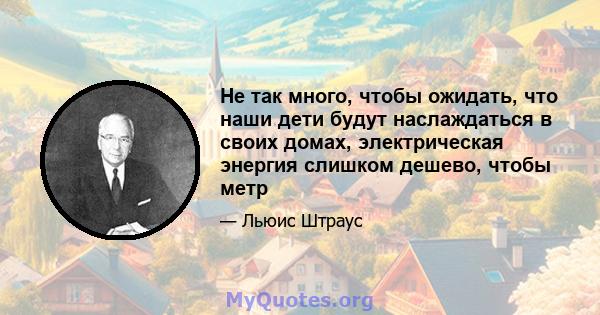 Не так много, чтобы ожидать, что наши дети будут наслаждаться в своих домах, электрическая энергия слишком дешево, чтобы метр