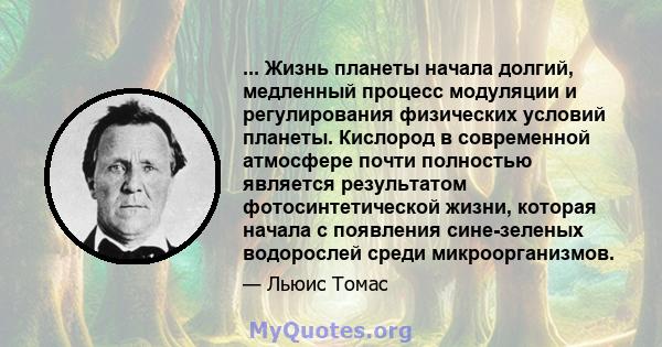 ... Жизнь планеты начала долгий, медленный процесс модуляции и регулирования физических условий планеты. Кислород в современной атмосфере почти полностью является результатом фотосинтетической жизни, которая начала с