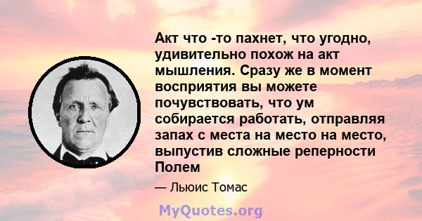 Акт что -то пахнет, что угодно, удивительно похож на акт мышления. Сразу же в момент восприятия вы можете почувствовать, что ум собирается работать, отправляя запах с места на место на место, выпустив сложные реперности 