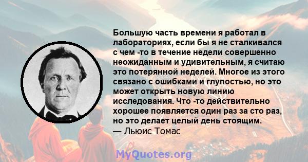 Большую часть времени я работал в лабораториях, если бы я не сталкивался с чем -то в течение недели совершенно неожиданным и удивительным, я считаю это потерянной неделей. Многое из этого связано с ошибками и глупостью, 