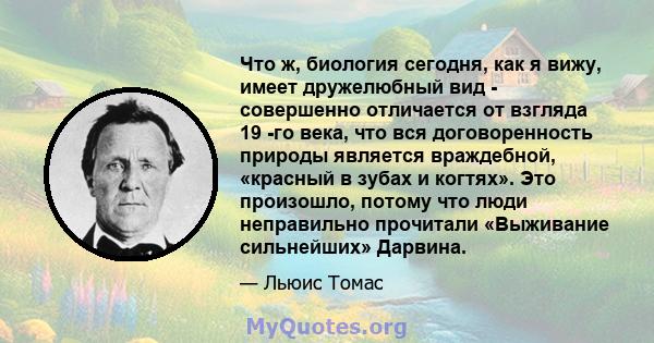 Что ж, биология сегодня, как я вижу, имеет дружелюбный вид - совершенно отличается от взгляда 19 -го века, что вся договоренность природы является враждебной, «красный в зубах и когтях». Это произошло, потому что люди