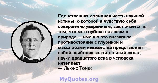 Единственная солидная часть научной истины, о которой я чувствую себя совершенно уверенным, заключается в том, что мы глубоко не знаем о природе ... именно это внезапное противостояние с глубиной и масштабами невежества 