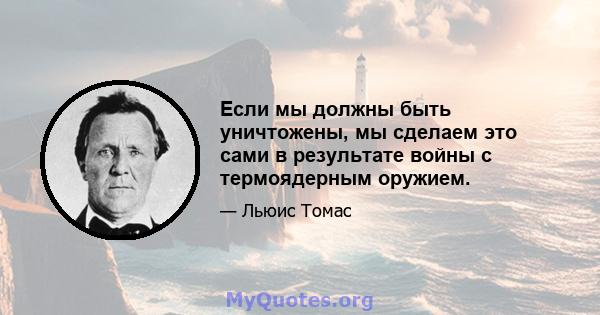 Если мы должны быть уничтожены, мы сделаем это сами в результате войны с термоядерным оружием.