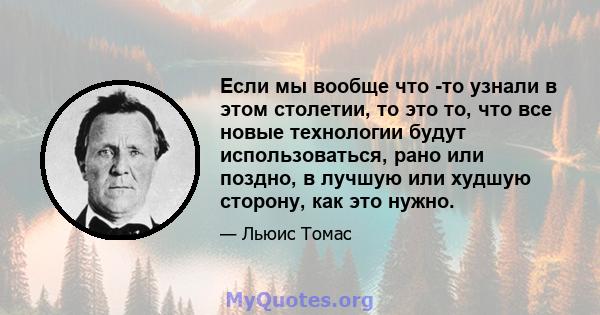 Если мы вообще что -то узнали в этом столетии, то это то, что все новые технологии будут использоваться, рано или поздно, в лучшую или худшую сторону, как это нужно.