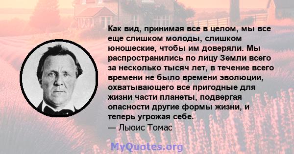 Как вид, принимая все в целом, мы все еще слишком молоды, слишком юношеские, чтобы им доверяли. Мы распространились по лицу Земли всего за несколько тысяч лет, в течение всего времени не было времени эволюции,