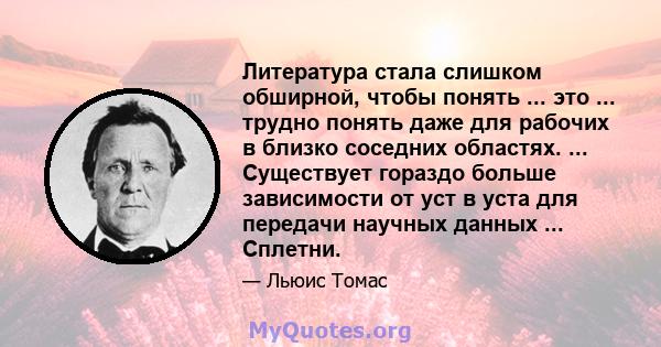 Литература стала слишком обширной, чтобы понять ... это ... трудно понять даже для рабочих в близко соседних областях. ... Существует гораздо больше зависимости от уст в уста для передачи научных данных ... Сплетни.