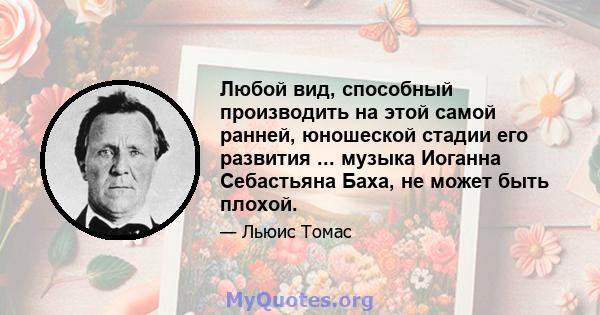 Любой вид, способный производить на этой самой ранней, юношеской стадии его развития ... музыка Иоганна Себастьяна Баха, не может быть плохой.