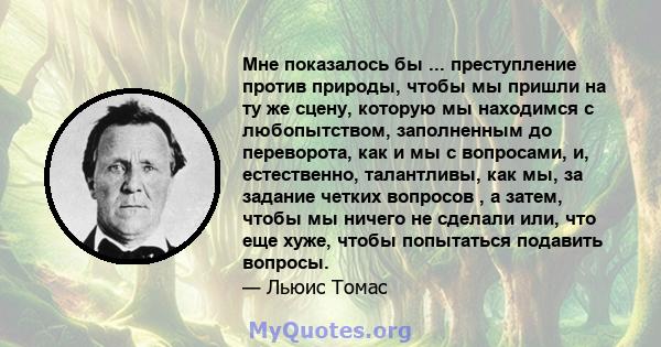 Мне показалось бы ... преступление против природы, чтобы мы пришли на ту же сцену, которую мы находимся с любопытством, заполненным до переворота, как и мы с вопросами, и, естественно, талантливы, как мы, за задание